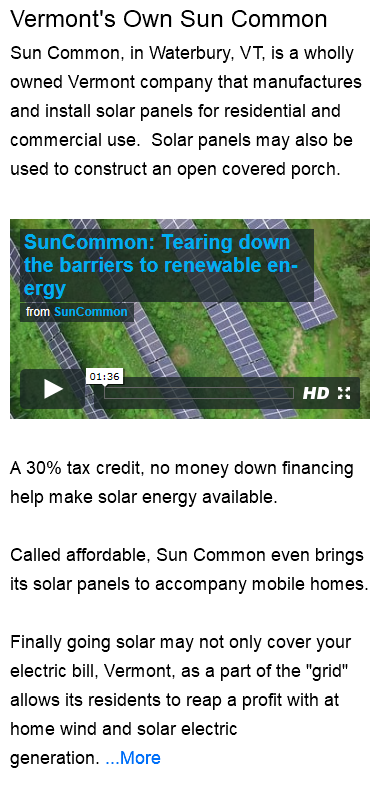 Vermont's Own Sun Common Sun Common, in Waterbury, VT, is a wholly owned Vermont company that manufactures and install solar panels for residential and commercial use. Solar panels may also be used to construct an open covered porch. ﷯ A 30% tax credit, no money down financing help make solar energy available. Called affordable, Sun Common even brings its solar panels to accompany mobile homes. Finally going solar may not only cover your electric bill, Vermont, as a part of the "grid" allows its residents to reap a profit with at home wind and solar electric generation. ...More 